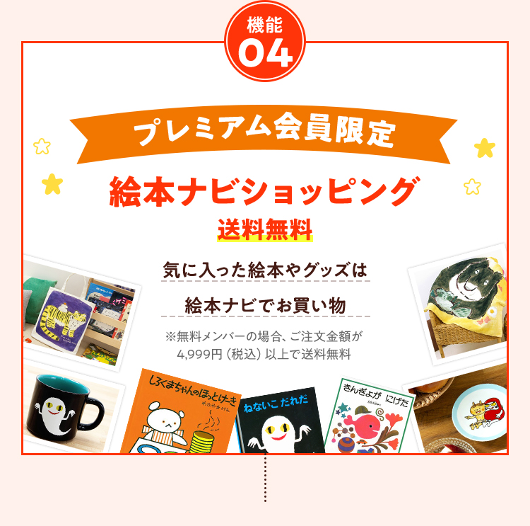 機能04 プレミアム会員限定絵本ナビショッピング送料無料気に入った絵本やグッズは絵本ナビでお買い物※無料メンバーの場合、ご注文金額が4,999円（税込）以上で送料無料