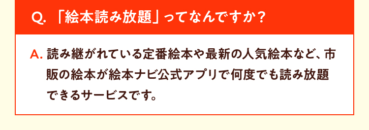 Q. 「絵本読み放題」ってなんですか？A. 読み継がれている定番絵本や最新の人気絵本など、市販の絵本が絵本ナビ公式アプリで何度でも読み放題できるサービスです。