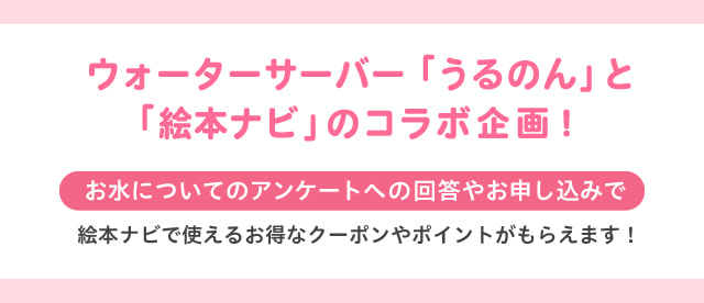 ウォーターサーバー「うるのん」と「絵本ナビ」のコラボ企画！お水についてのアンケートへの回答やお申し込みで絵本ナビで使えるお得なクーポンやポイントがもらえます！