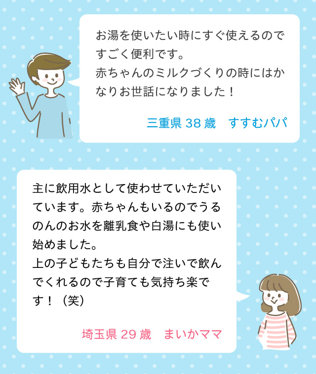 お湯を使いたい時にすぐ使えるのですごく便利です。赤ちゃんのミルク作りの時にはかなりお世話になりました！三重県 38歳 すすむパパ。主に飲用水として使わせていただいています。赤ちゃんもいるのでうるのんのお水を離乳食や白湯にも使い始めました。上の子供達も自分で注いで飲んでくれるので子育ても気持ち楽です！埼玉県 29歳 まいかママ